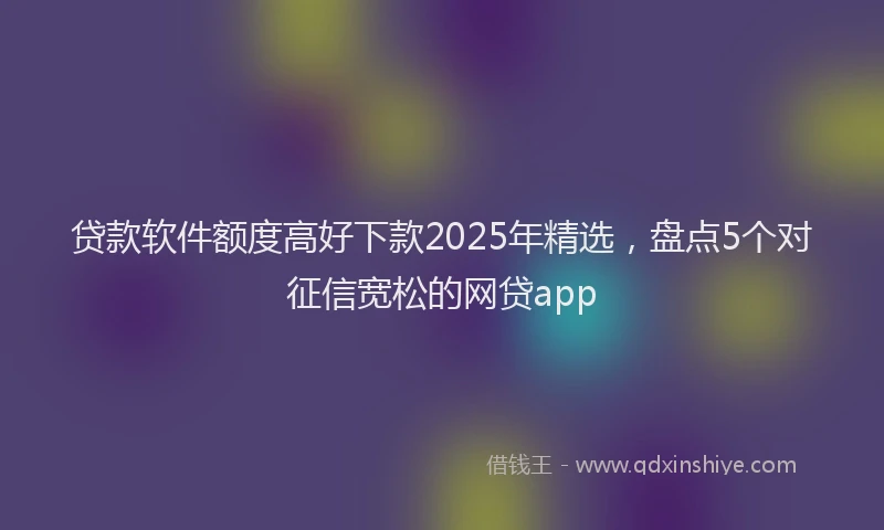 贷款软件额度高好下款2025年精选，盘点5个对征信宽松的网贷app