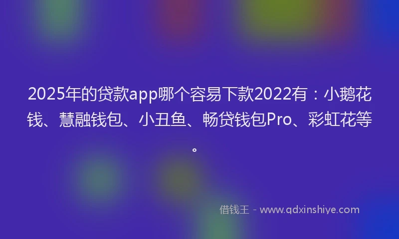 2025年的贷款app哪个容易下款2022有：小鹅花钱、慧融钱包、小丑鱼、畅贷钱包Pro、彩虹花等。