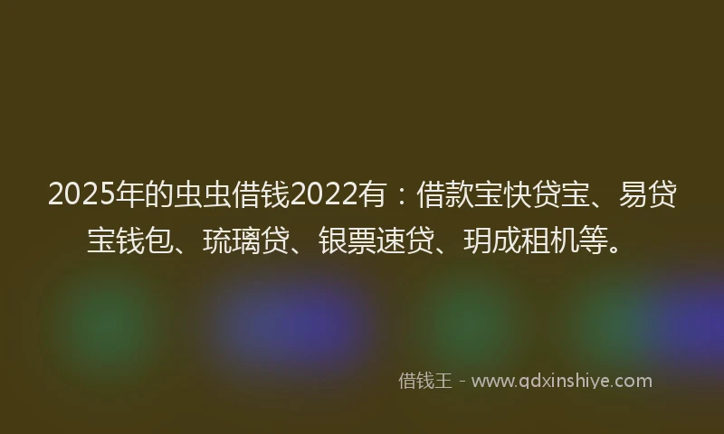 2025年的虫虫借钱2022有：借款宝快贷宝、易贷宝钱包、琉璃贷、银票速贷、玥成租机等。