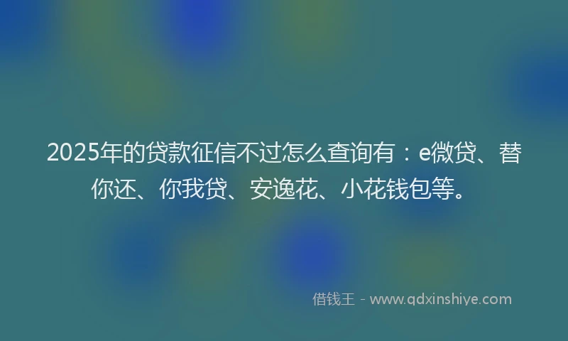 2025年的贷款征信不过怎么查询有：e微贷、替你还、你我贷、安逸花、小花钱包等。