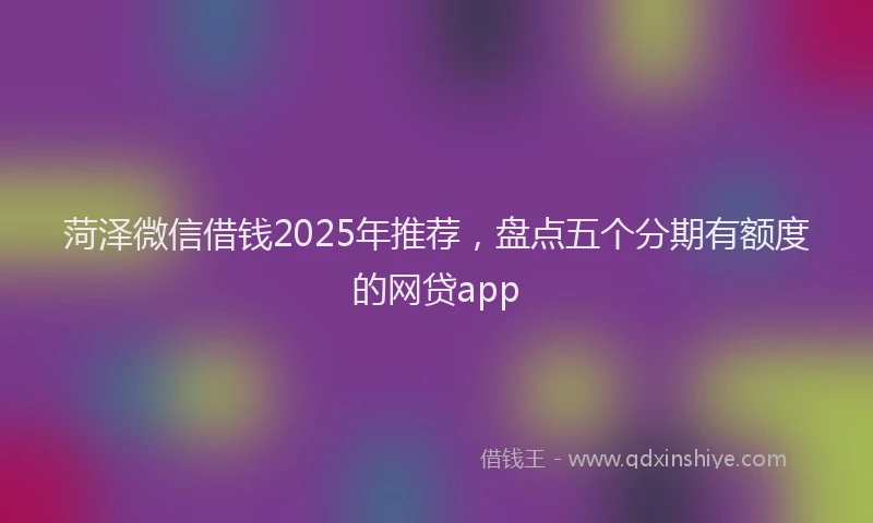 菏泽微信借钱2025年推荐，盘点五个分期有额度的网贷app