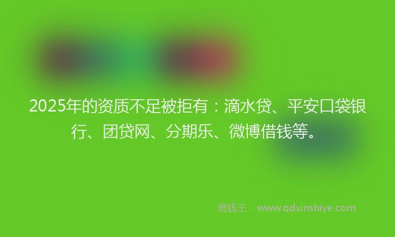 2025年的资质不足被拒有：滴水贷、平安口袋银行、团贷网、分期乐、微博借钱等。