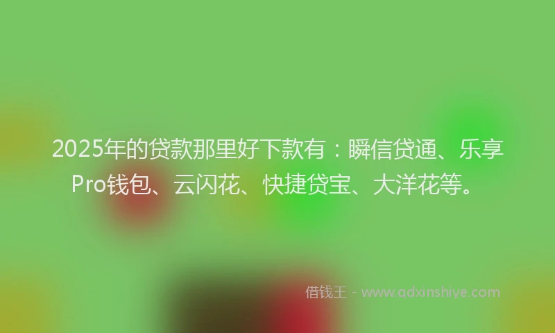 2025年的贷款那里好下款有：瞬信贷通、乐享Pro钱包、云闪花、快捷贷宝、大洋花等。