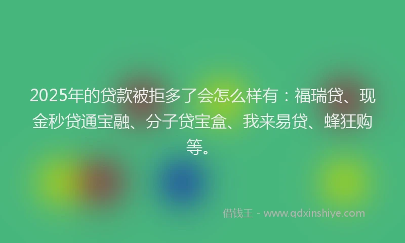 2025年的贷款被拒多了会怎么样有：福瑞贷、现金秒贷通宝融、分子贷宝盒、我来易贷、蜂狂购等。