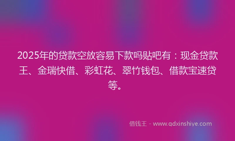 2025年的贷款空放容易下款吗贴吧有：现金贷款王、金瑞快借、彩虹花、翠竹钱包、借款宝速贷等。