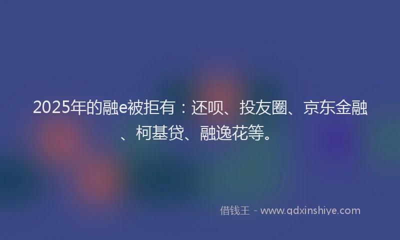 2025年的融e被拒有：还呗、投友圈、京东金融、柯基贷、融逸花等。