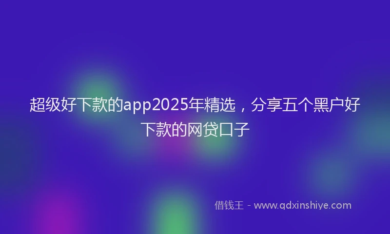 超级好下款的app2025年精选，分享五个黑户好下款的网贷口子
