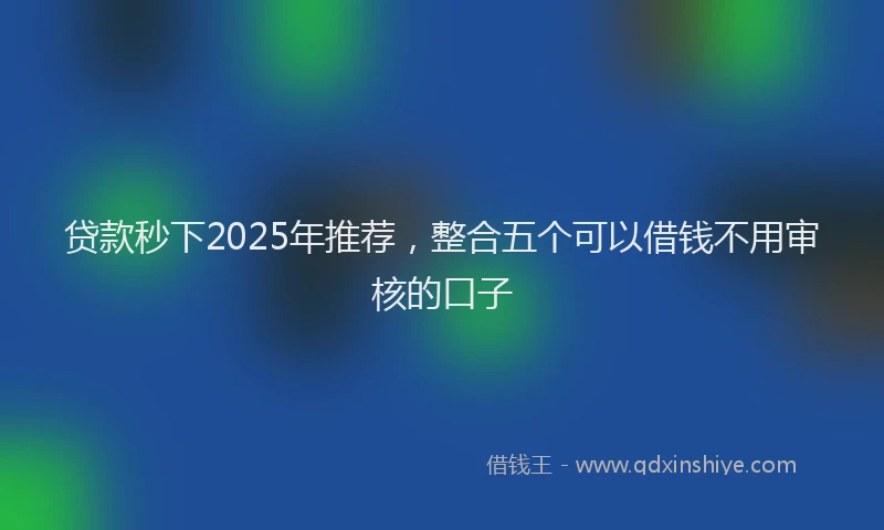 贷款秒下2025年推荐，整合五个可以借钱不用审核的口子