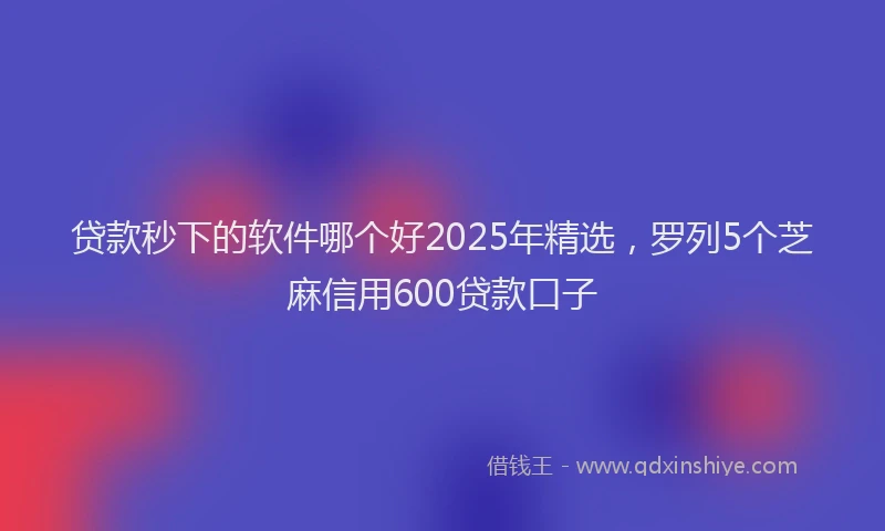贷款秒下的软件哪个好2025年精选，罗列5个芝麻信用600贷款口子