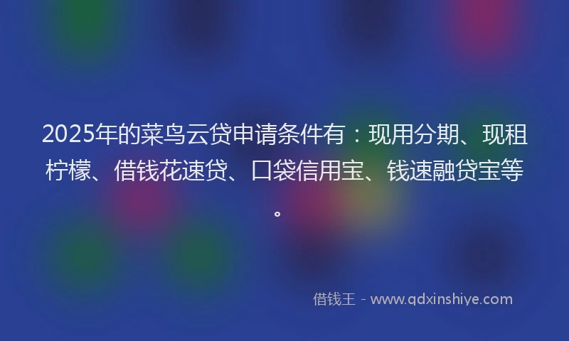 2025年的菜鸟云贷申请条件有：现用分期、现租柠檬、借钱花速贷、口袋信用宝、钱速融贷宝等。