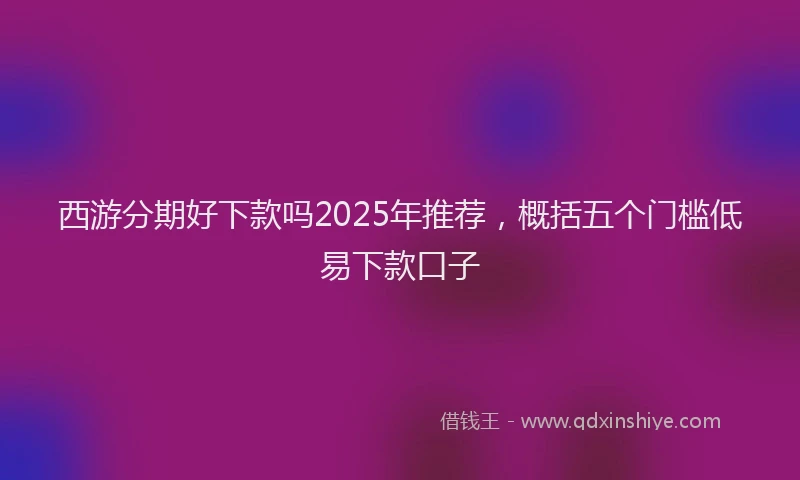 西游分期好下款吗2025年推荐，概括五个门槛低易下款口子