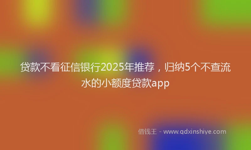 贷款不看征信银行2025年推荐，归纳5个不查流水的小额度贷款app
