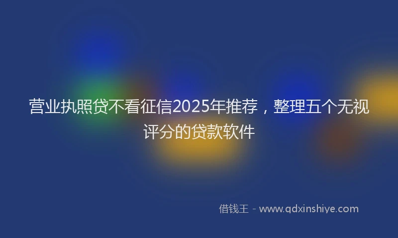 营业执照贷不看征信2025年推荐，整理五个无视评分的贷款软件