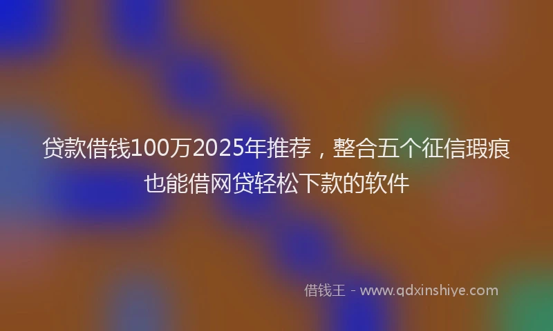 贷款借钱100万2025年推荐，整合五个征信瑕疵也能借网贷轻松下款的软件