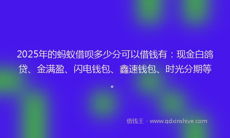 2025年的蚂蚁借呗多少分可以借钱有：现金白鸽贷、金满盈、闪电钱包、鑫速钱包、时光分期等。