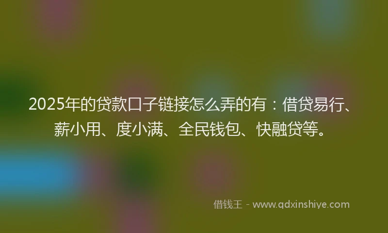 2025年的贷款口子链接怎么弄的有：借贷易行、薪小用、度小满、全民钱包、快融贷等。