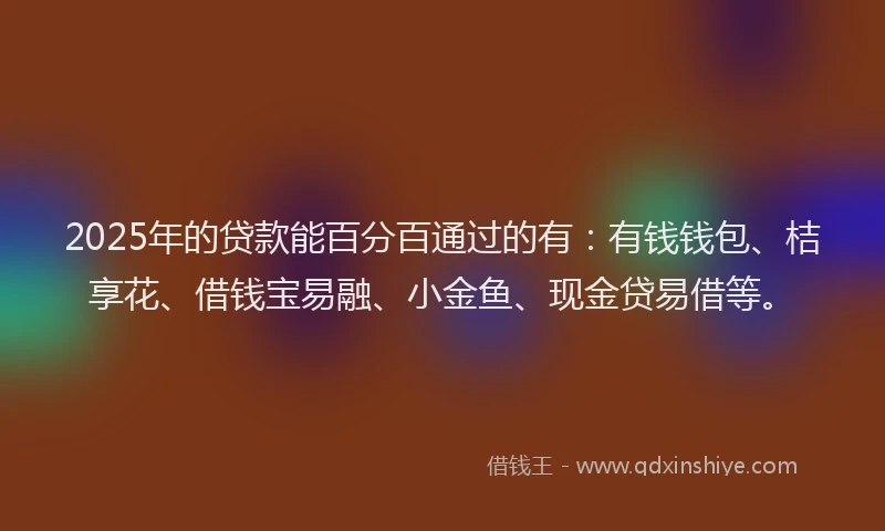 2025年的贷款能百分百通过的有：有钱钱包、桔享花、借钱宝易融、小金鱼、现金贷易借等。