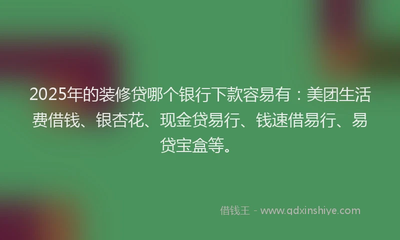 2025年的装修贷哪个银行下款容易有：美团生活费借钱、银杏花、现金贷易行、钱速借易行、易贷宝盒等。