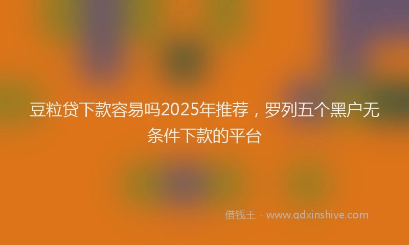 豆粒贷下款容易吗2025年推荐，罗列五个黑户无条件下款的平台