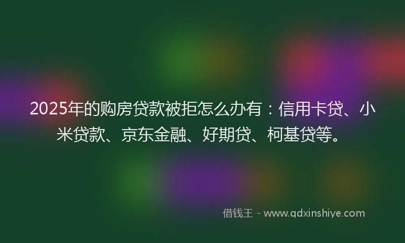 2025年的购房贷款被拒怎么办有：信用卡贷、小米贷款、京东金融、好期贷、柯基贷等。