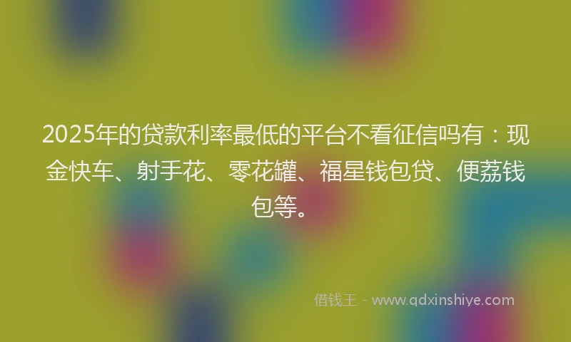 2025年的贷款利率最低的平台不看征信吗有：现金快车、射手花、零花罐、福星钱包贷、便荔钱包等。