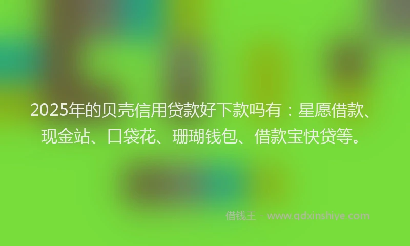 2025年的贝壳信用贷款好下款吗有：星愿借款、现金站、口袋花、珊瑚钱包、借款宝快贷等。