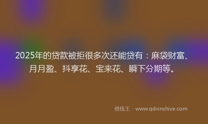 2025年的贷款被拒很多次还能贷有：麻袋财富、月月盈、抖享花、宝来花、瞬下分期等。