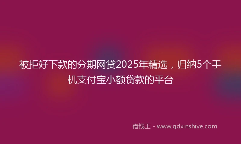 被拒好下款的分期网贷2025年精选，归纳5个手机支付宝小额贷款的平台
