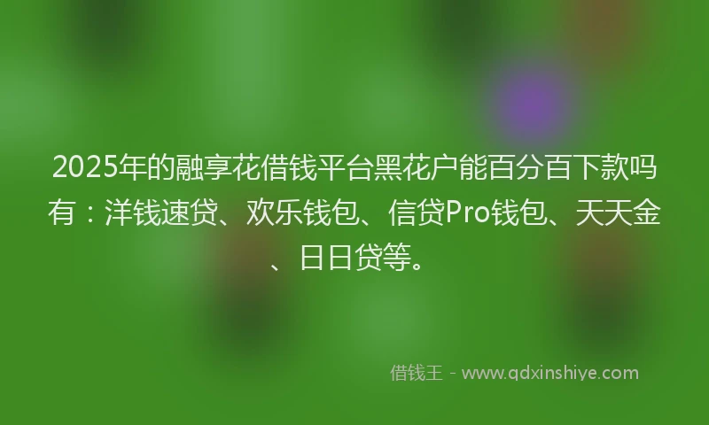 2025年的融享花借钱平台黑花户能百分百下款吗有：洋钱速贷、欢乐钱包、信贷Pro钱包、天天金、日日贷等。
