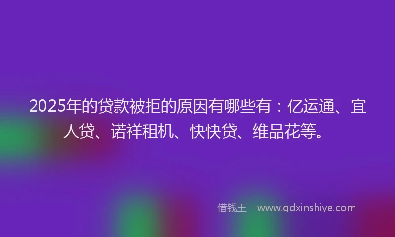 2025年的贷款被拒的原因有哪些有：亿运通、宜人贷、诺祥租机、快快贷、维品花等。