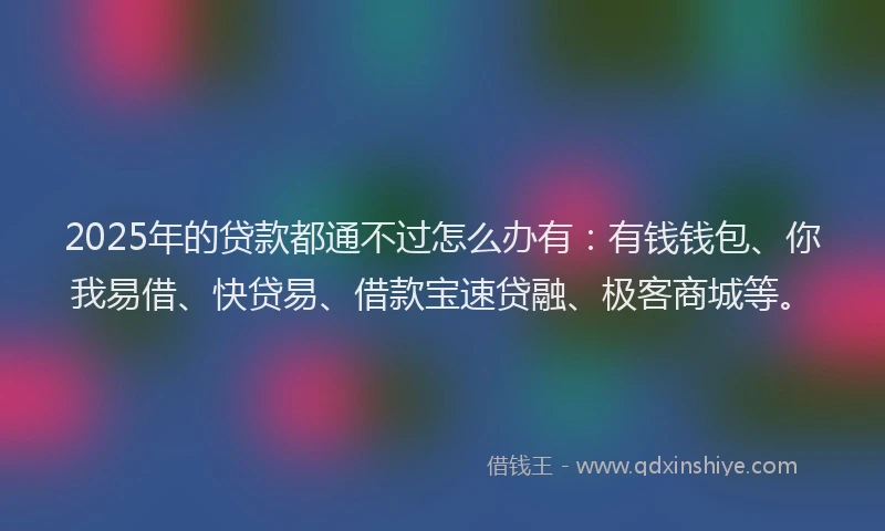 2025年的贷款都通不过怎么办有:有钱钱包、你我易借、快贷易、借款宝速贷融、极客商城等。