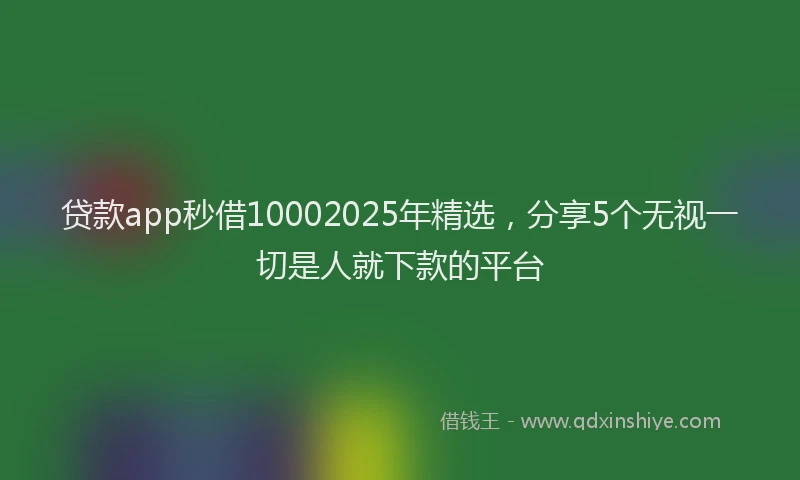 贷款app秒借10002025年精选，分享5个无视一切是人就下款的平台