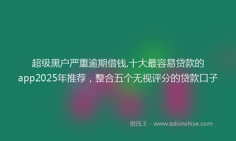 超级黑户严重逾期借钱,十大最容易贷款的app2025年推荐，整合五个无视评分的贷款口子