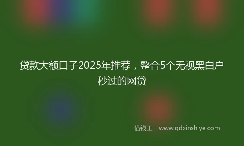 贷款大额口子2025年推荐，整合5个无视黑白户秒过的网贷