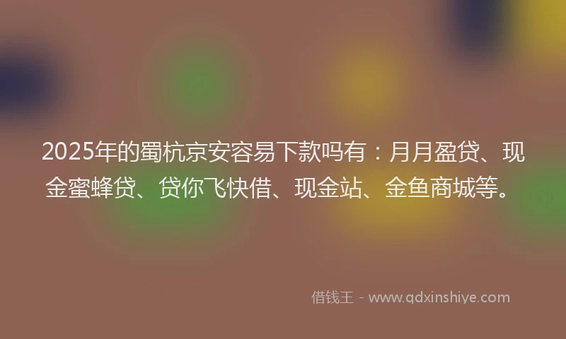 2025年的蜀杭京安容易下款吗有：月月盈贷、现金蜜蜂贷、贷你飞快借、现金站、金鱼商城等。