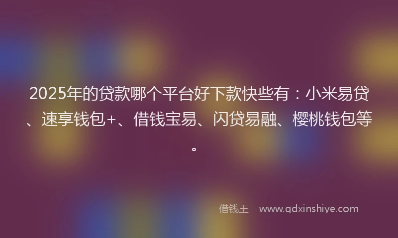 2025年的贷款哪个平台好下款快些有：小米易贷、速享钱包+、借钱宝易、闪贷易融、樱桃钱包等。