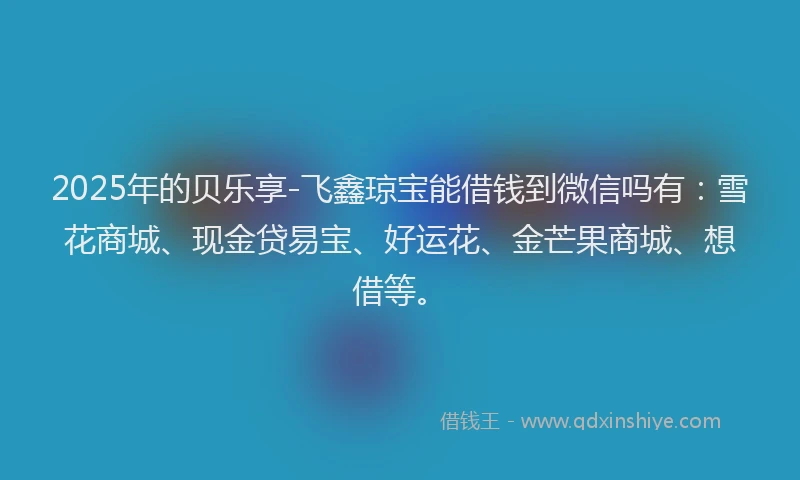 2025年的贝乐享-飞鑫琼宝能借钱到微信吗有：雪花商城、现金贷易宝、好运花、金芒果商城、想借等。