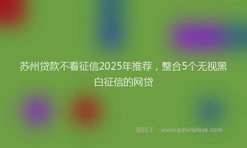 苏州贷款不看征信2025年推荐，整合5个无视黑白征信的网贷