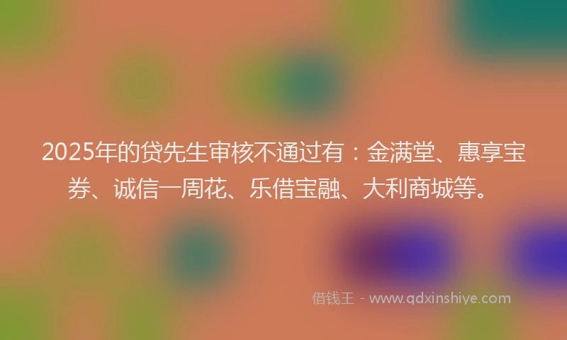 2025年的贷先生审核不通过有：金满堂、惠享宝券、诚信一周花、乐借宝融、大利商城等。