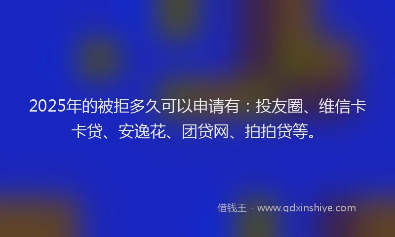 2025年的被拒多久可以申请有：投友圈、维信卡卡贷、安逸花、团贷网、拍拍贷等。