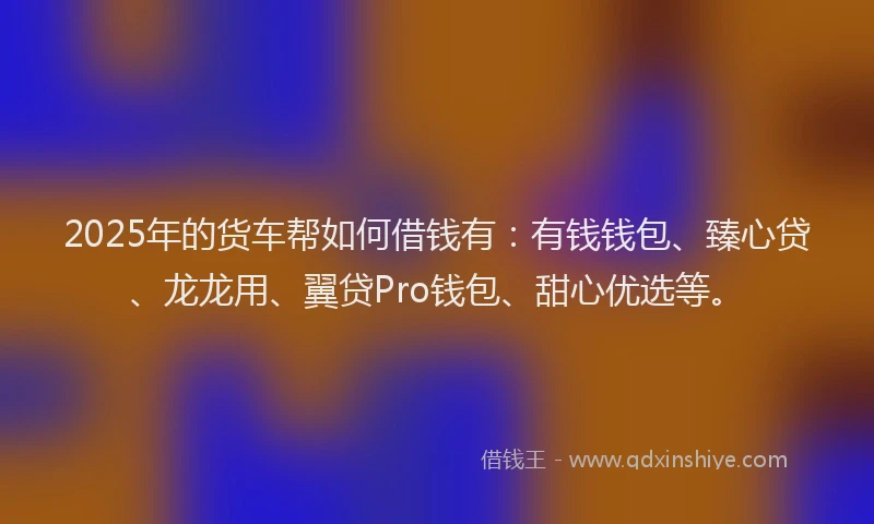 2025年的货车帮如何借钱有：有钱钱包、臻心贷、龙龙用、翼贷Pro钱包、甜心优选等。