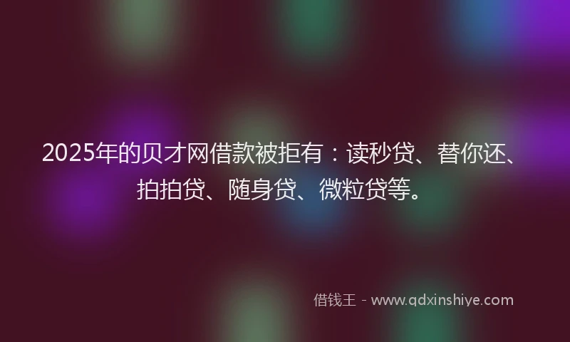 2025年的贝才网借款被拒有：读秒贷、替你还、拍拍贷、随身贷、微粒贷等。