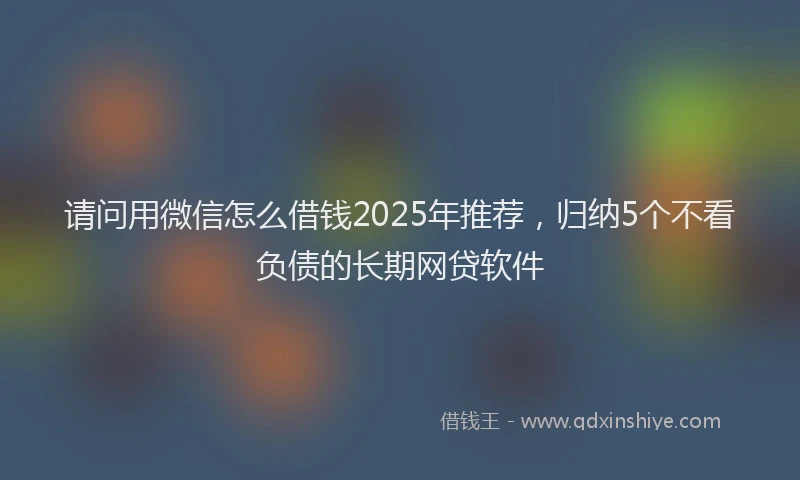 请问用微信怎么借钱2025年推荐，归纳5个不看负债的长期网贷软件