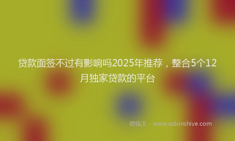 贷款面签不过有影响吗2025年推荐，整合5个12月独家贷款的平台