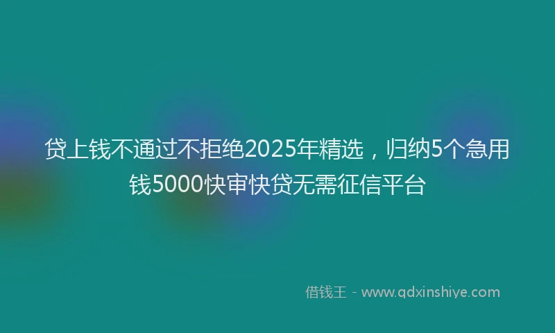 贷上钱不通过不拒绝2025年精选，归纳5个急用钱5000快审快贷无需征信平台