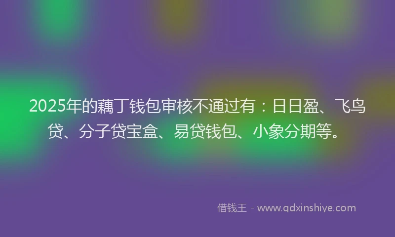 2025年的藕丁钱包审核不通过有：日日盈、飞鸟贷、分子贷宝盒、易贷钱包、小象分期等。