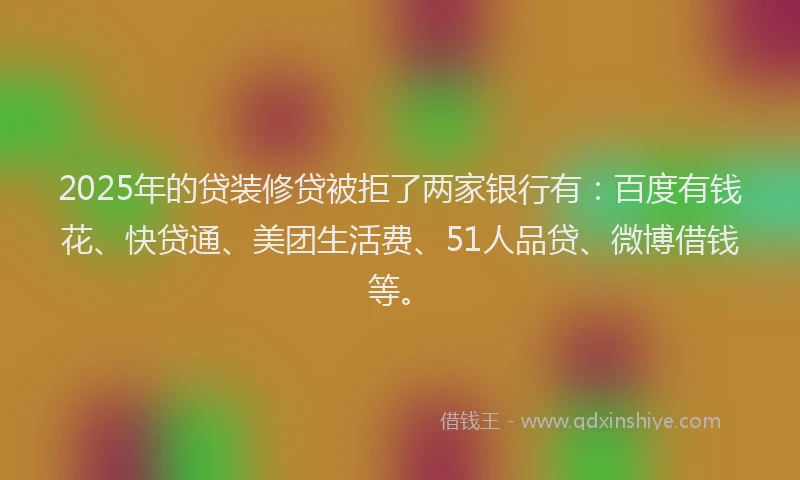 2025年的贷装修贷被拒了两家银行有：百度有钱花、快贷通、美团生活费、51人品贷、微博借钱等。