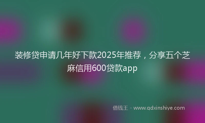 装修贷申请几年好下款2025年推荐，分享五个芝麻信用600贷款app