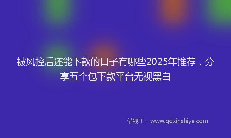 被风控后还能下款的口子有哪些2025年推荐，分享五个包下款平台无视黑白