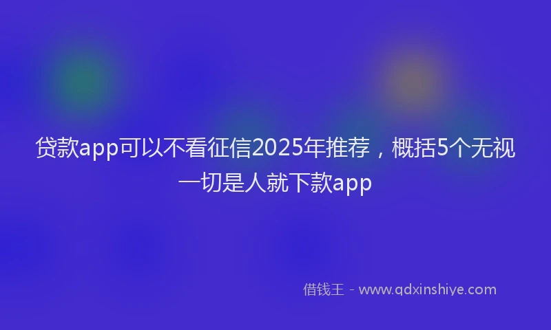 贷款app可以不看征信2025年推荐，概括5个无视一切是人就下款app